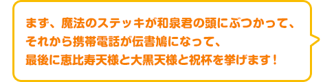 まず、魔法のステッキが和泉君の頭にぶつかって、それから携帯電話が伝書鳩になって、最後に恵比寿天様と大黒天様と祝杯を挙げます！