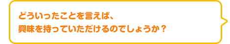 どういったことを言えば、興味を持っていただけるのでしょうか？