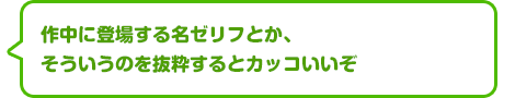 作中に登場する名ゼリフとか、そういうのを抜粋するとカッコいいぞ