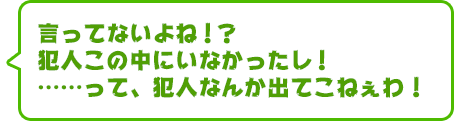 言ってないよね！？　犯人この中にいなかったし！　……って、犯人なんか出てこねぇわ！