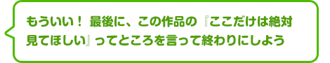 もういい！　最後に、この作品の『ここだけは絶対見てほしい』ってところを言って終わりにしよう