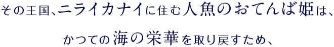 その王国、ニライカナイに住む人魚のおてんば姫は、かつての海の栄華を取り戻すため、