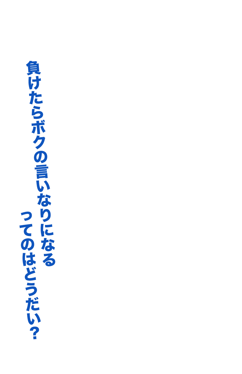 負けたらボクの言いなりになるってのはどうだい？