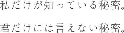 私だけが知っている秘密。君だけには言えない秘密。