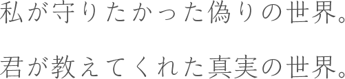 私が守りたかった偽りの世界。君が教えてくれた真実の世界。