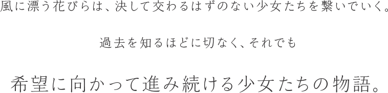 風に漂う花びらは、決して交わるはずのない少女たちを繋いでいく。過去を知るほどに切なく、それでも希望に向かって進み続ける少女たちの物語。