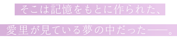 そこは記憶をもとに作られた、愛里が見ている夢の中だった――。