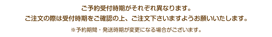 ご予約受付時期がそれぞれ異なります。ご注文の際は受付時期をご確認の上、ご注文下さいますようお願いいたします。※予約期間・発送時期が変更になる場合がございます。