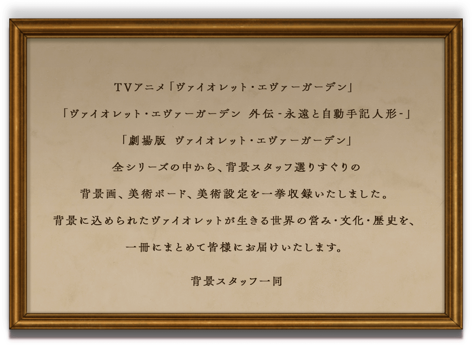 TVアニメ「ヴァイオレット・エヴァーガーデン」「ヴァイオレット・エヴァーガーデン 外伝-永遠と自動手記人形-」「劇場版 ヴァイオレット・エヴァーガーデン」全シリーズの中から、背景スタッフ選りすぐりの背景画、美術ボード、美術設定を一挙収録いたしました。背景に込められたヴァイオレットが生きる世界の営み・文化・歴史を、一冊にまとめて皆様にお届けいたします。背景スタッフ一同